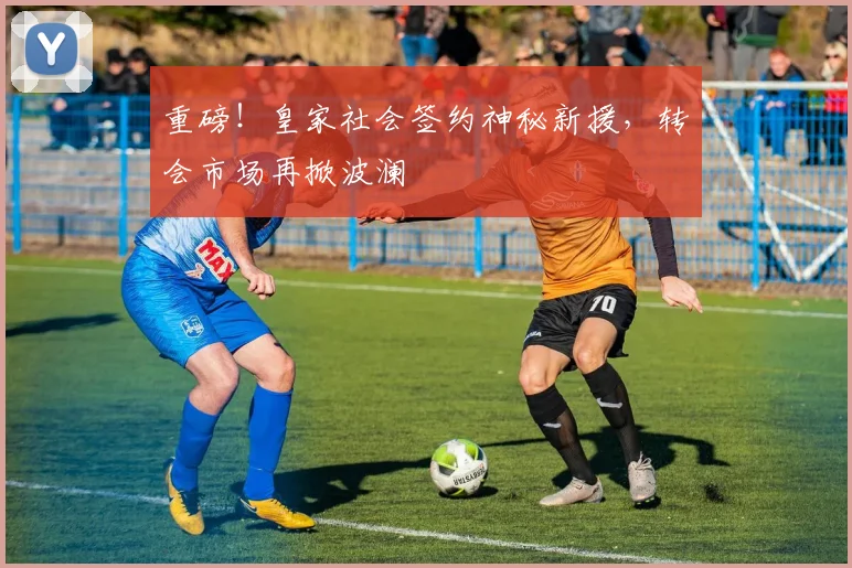 重磅！皇家社会签约神秘新援，转会市场再掀波澜