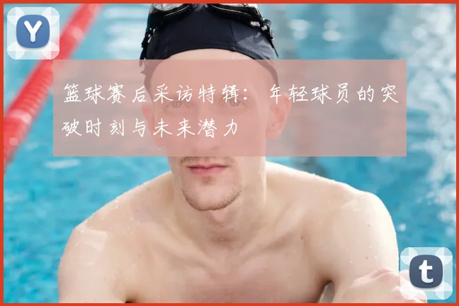 篮球赛后采访特辑:年轻球员的突破时刻与未来潜力