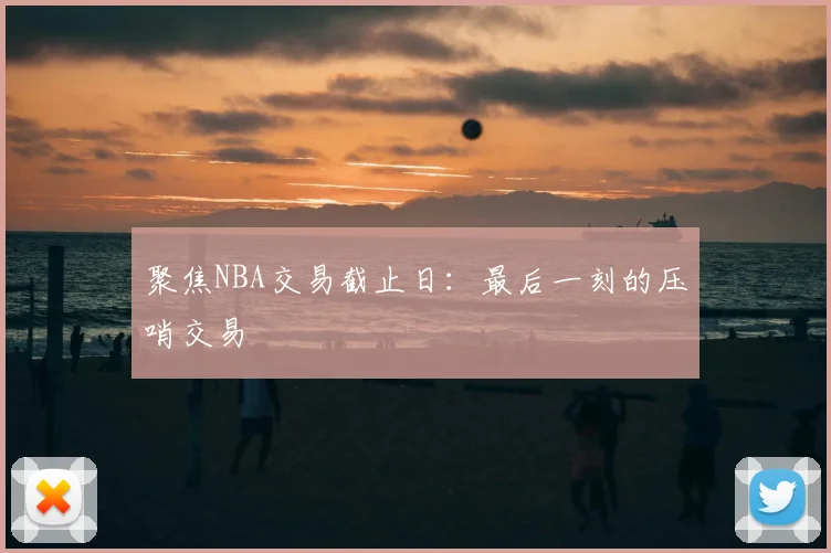 聚焦NBA交易截止日:最后一刻的压哨交易