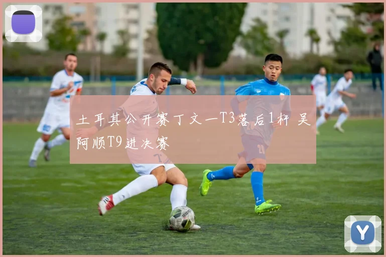 土耳其公开赛丁文一T3落后1杆 吴阿顺T9进决赛