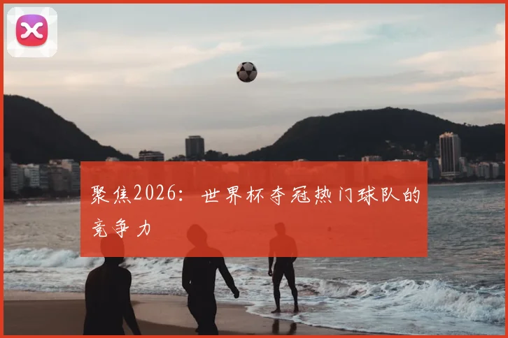 聚焦2026：世界杯夺冠热门球队的竞争力