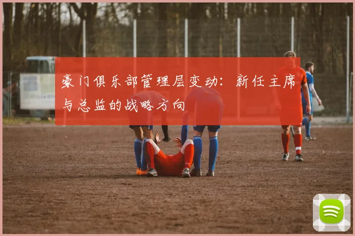 豪门俱乐部管理层变动:新任主席与总监的战略方向