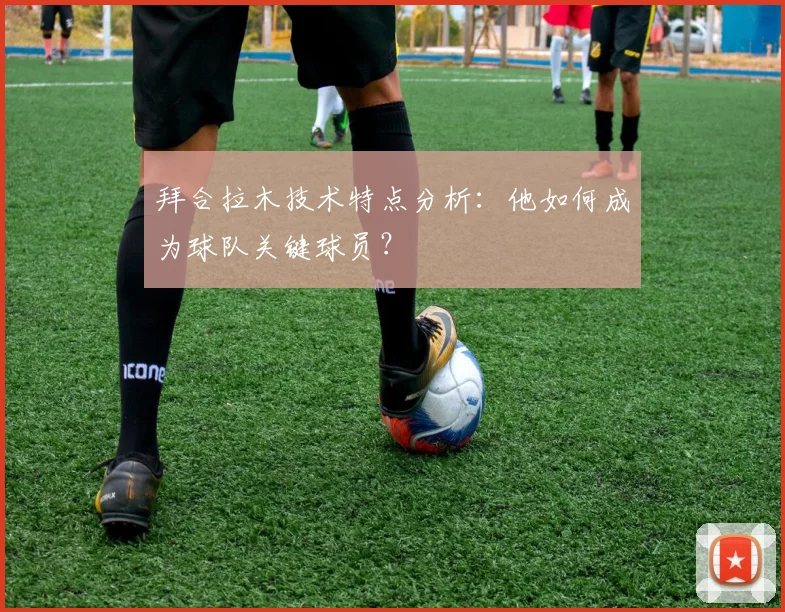 拜合拉木技术特点分析：他如何成为球队关键球员？