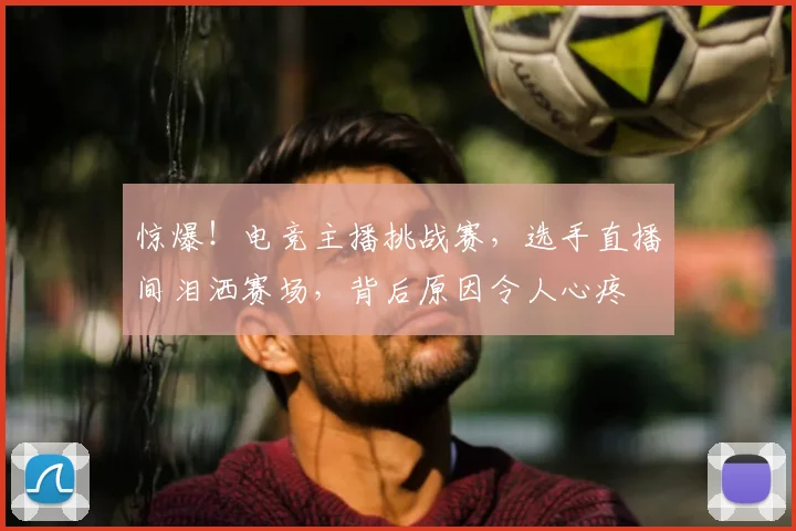 惊爆!电竞主播挑战赛,选手直播间泪洒赛场,背后原因令人心疼