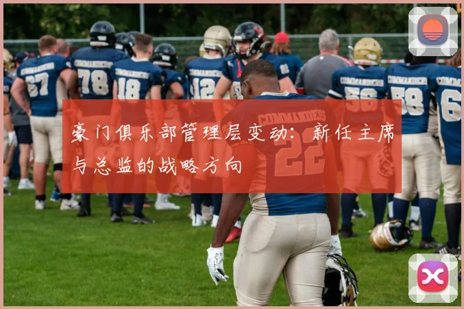 豪门俱乐部管理层变动:新任主席与总监的战略方向