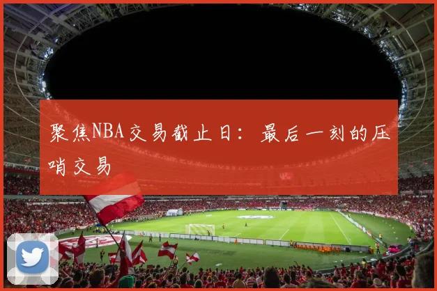 聚焦NBA交易截止日：最后一刻的压哨交易