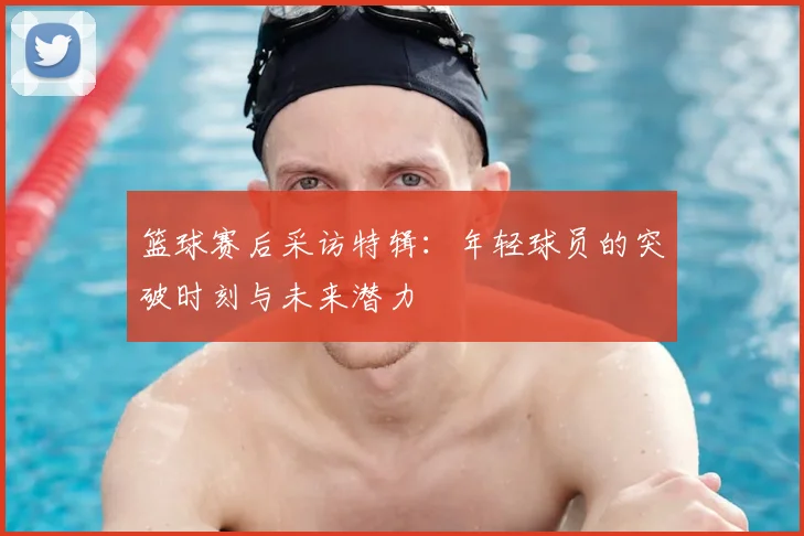 篮球赛后采访特辑:年轻球员的突破时刻与未来潜力