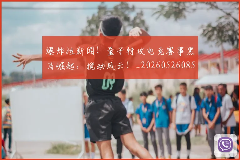 爆炸性新闻!量子特攻电竞赛事黑马崛起,搅动风云!_20260526085449