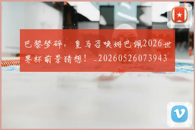 巴黎梦碎,皇马召唤姆巴佩2026世界杯前景猜想!_20260526073943