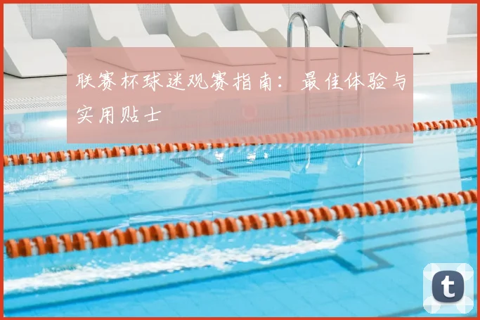 联赛杯球迷观赛指南：最佳体验与实用贴士