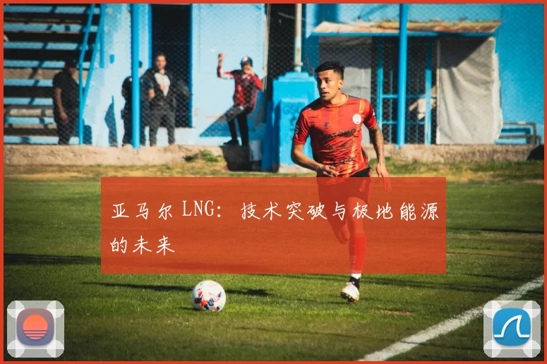 亚马尔 LNG:技术突破与极地能源的未来