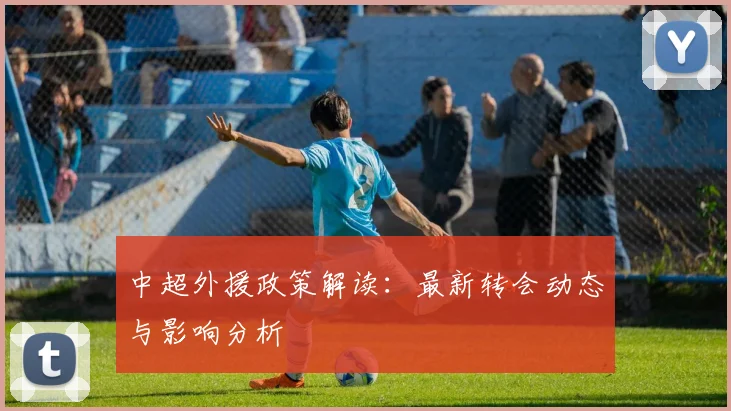 中超外援政策解读：最新转会动态与影响分析