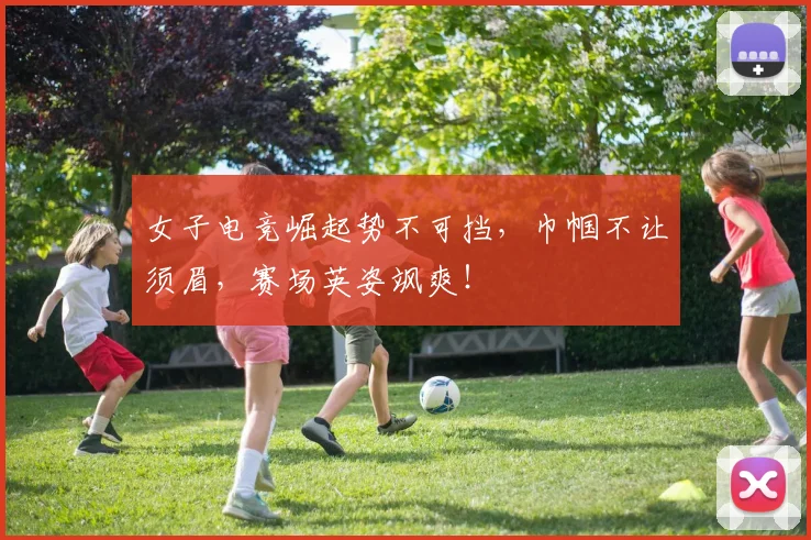 女子电竞崛起势不可挡,巾帼不让须眉,赛场英姿飒爽!