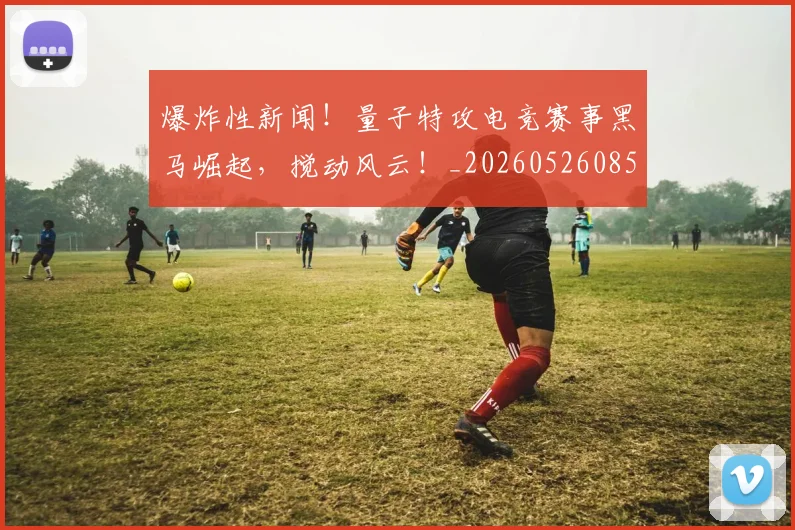 爆炸性新闻!量子特攻电竞赛事黑马崛起,搅动风云!_20260526085449