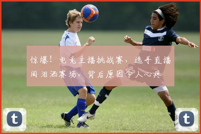 惊爆!电竞主播挑战赛,选手直播间泪洒赛场,背后原因令人心疼